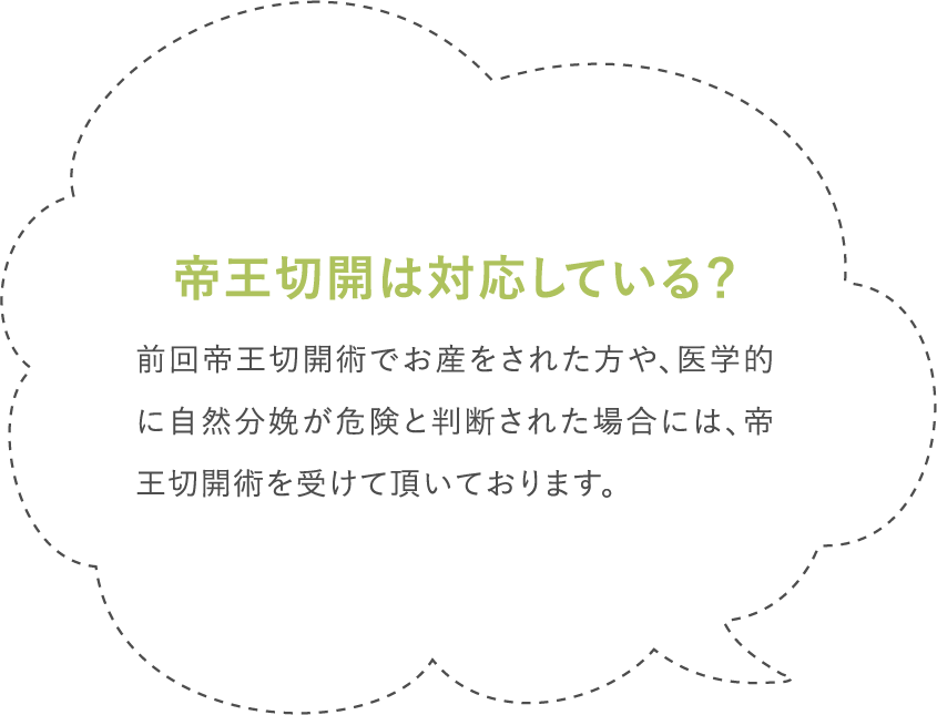 帝王切開は対応している？前回帝王切開術でお産をされた方や、医学的に自然分娩が危険と判断された場合には、帝王切開術を受けて頂いております。