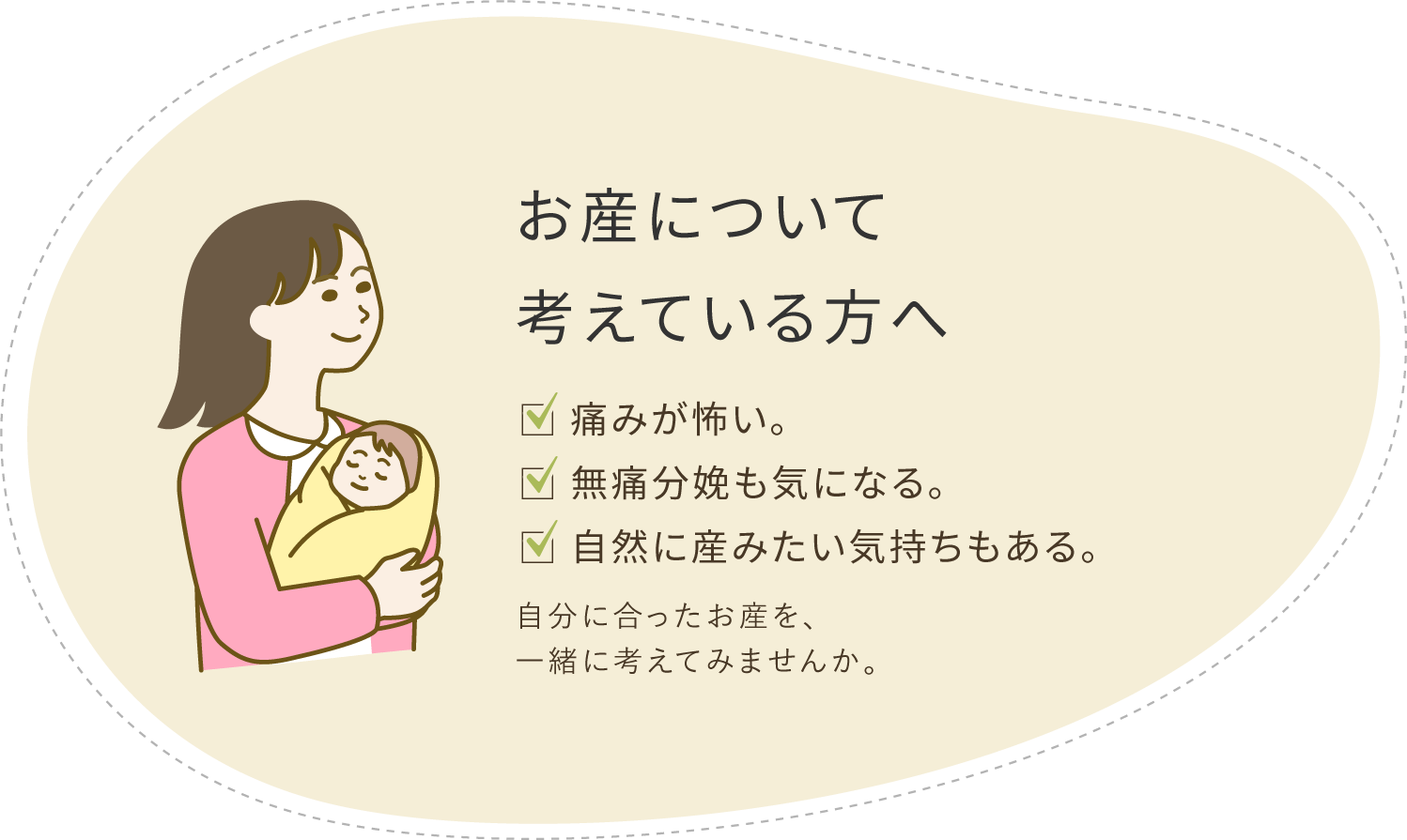 お産について考えている方へ ・痛みが怖い。・無痛分娩も気になる。・自然に産みたい気持ちもある。 自分に合ったお産を、一緒に考えてみませんか。